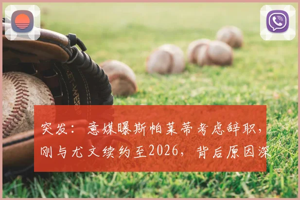突发：意媒曝斯帕莱蒂考虑辞职，刚与尤文续约至2026，背后原因深度剖析与未来走向预测