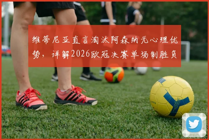 维蒂尼亚直言淘汰阿森纳无心理优势，详解2026欧冠决赛单场制胜负关键点